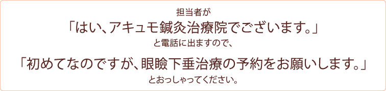 担当者が 「はい、アキュモ鍼灸治療院でございます。」 と電話に出ますので、「初めてなのですが、眼瞼下垂治療の予約をお願いします。」  とおっしゃってください。