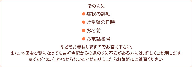 ● 症状の詳細 ● ご希望の日時 ● お名前 ● お電話番号などをお尋ねしますのでお答え下さい。また、地図をご覧になっても吉祥寺駅からの道のりに不安がある方には、詳しくご説明します。※その他に、何かわからないことがありましたらお気軽にご質問ください。