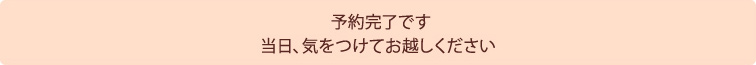 予約完了です 当日、気をつけてお越しください