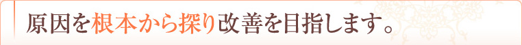 原因を根本から探り改善を目指します。